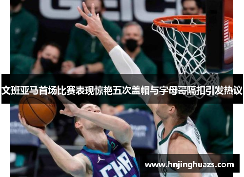 文班亚马首场比赛表现惊艳五次盖帽与字母哥隔扣引发热议